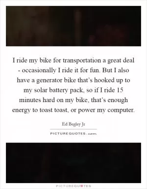 I ride my bike for transportation a great deal - occasionally I ride it for fun. But I also have a generator bike that’s hooked up to my solar battery pack, so if I ride 15 minutes hard on my bike, that’s enough energy to toast toast, or power my computer Picture Quote #1