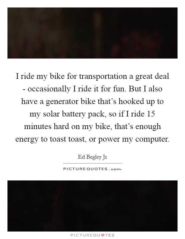 I ride my bike for transportation a great deal - occasionally I ride it for fun. But I also have a generator bike that's hooked up to my solar battery pack, so if I ride 15 minutes hard on my bike, that's enough energy to toast toast, or power my computer Picture Quote #1