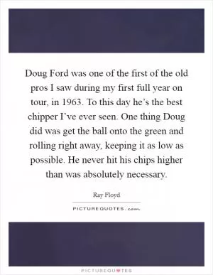 Doug Ford was one of the first of the old pros I saw during my first full year on tour, in 1963. To this day he’s the best chipper I’ve ever seen. One thing Doug did was get the ball onto the green and rolling right away, keeping it as low as possible. He never hit his chips higher than was absolutely necessary Picture Quote #1