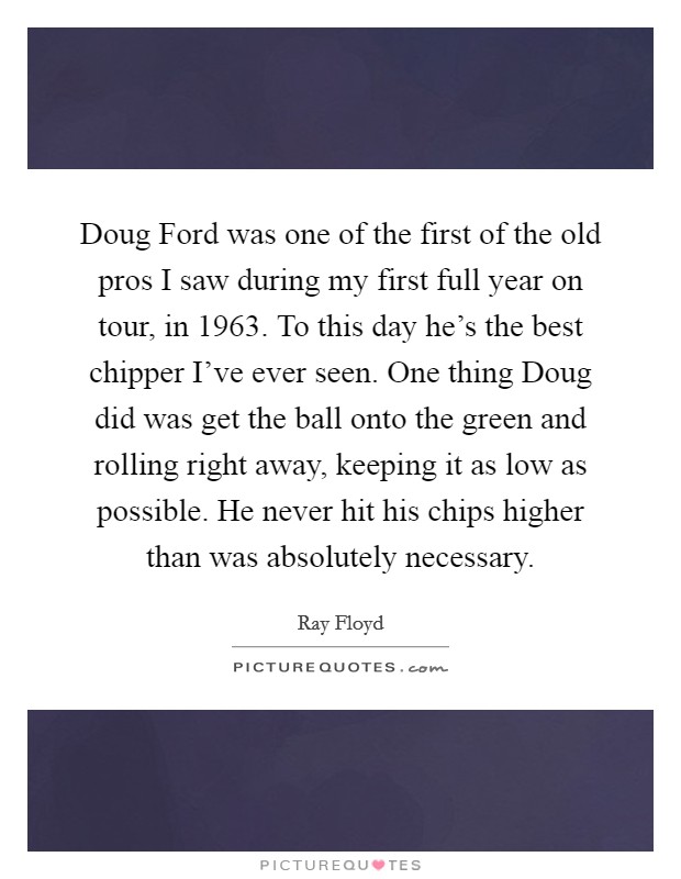Doug Ford was one of the first of the old pros I saw during my first full year on tour, in 1963. To this day he's the best chipper I've ever seen. One thing Doug did was get the ball onto the green and rolling right away, keeping it as low as possible. He never hit his chips higher than was absolutely necessary Picture Quote #1