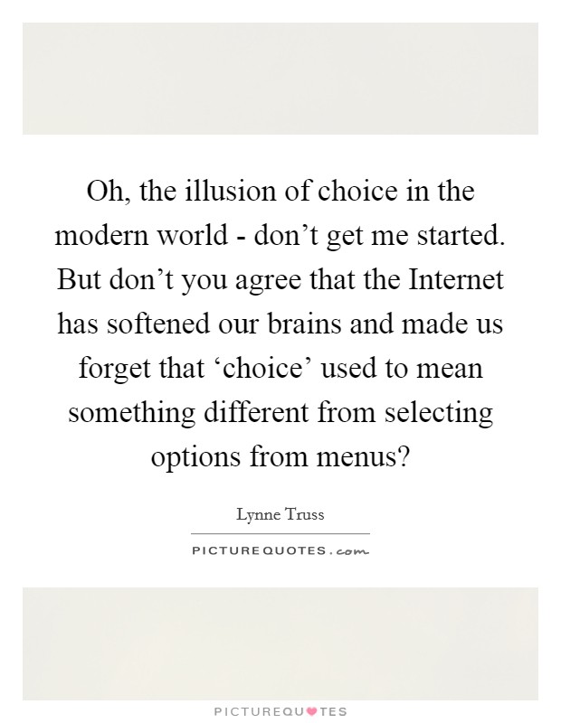 Oh, the illusion of choice in the modern world - don't get me started. But don't you agree that the Internet has softened our brains and made us forget that ‘choice' used to mean something different from selecting options from menus? Picture Quote #1
