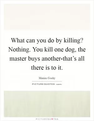 What can you do by killing? Nothing. You kill one dog, the master buys another-that’s all there is to it Picture Quote #1