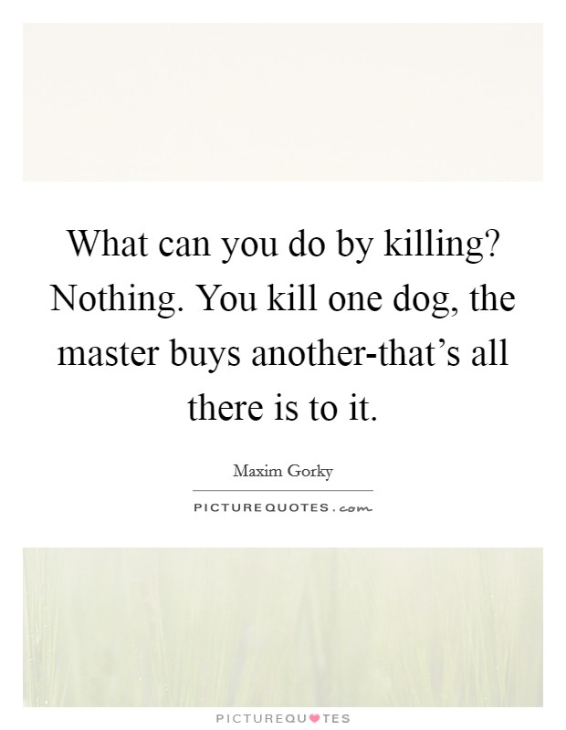 What can you do by killing? Nothing. You kill one dog, the master buys another-that's all there is to it Picture Quote #1