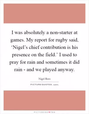 I was absolutely a non-starter at games. My report for rugby said, ‘Nigel’s chief contribution is his presence on the field.’ I used to pray for rain and sometimes it did rain - and we played anyway Picture Quote #1