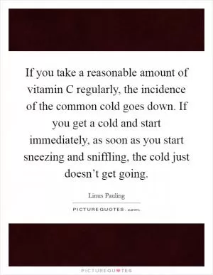 If you take a reasonable amount of vitamin C regularly, the incidence of the common cold goes down. If you get a cold and start immediately, as soon as you start sneezing and sniffling, the cold just doesn’t get going Picture Quote #1