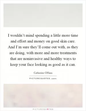 I wouldn’t mind spending a little more time and effort and money on good skin care. And I’m sure they’ll come out with, as they are doing, with more and more treatments that are noninvasive and healthy ways to keep your face looking as good as it can Picture Quote #1