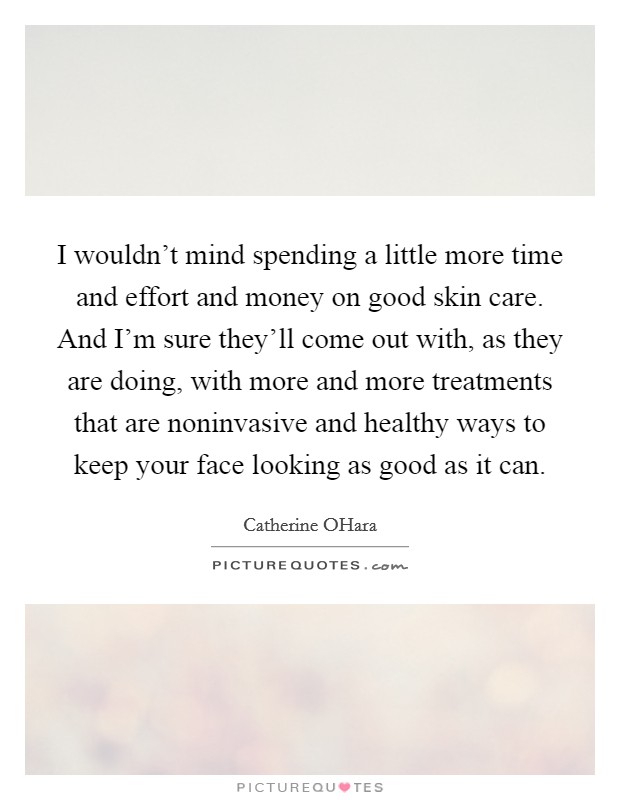 I wouldn't mind spending a little more time and effort and money on good skin care. And I'm sure they'll come out with, as they are doing, with more and more treatments that are noninvasive and healthy ways to keep your face looking as good as it can Picture Quote #1