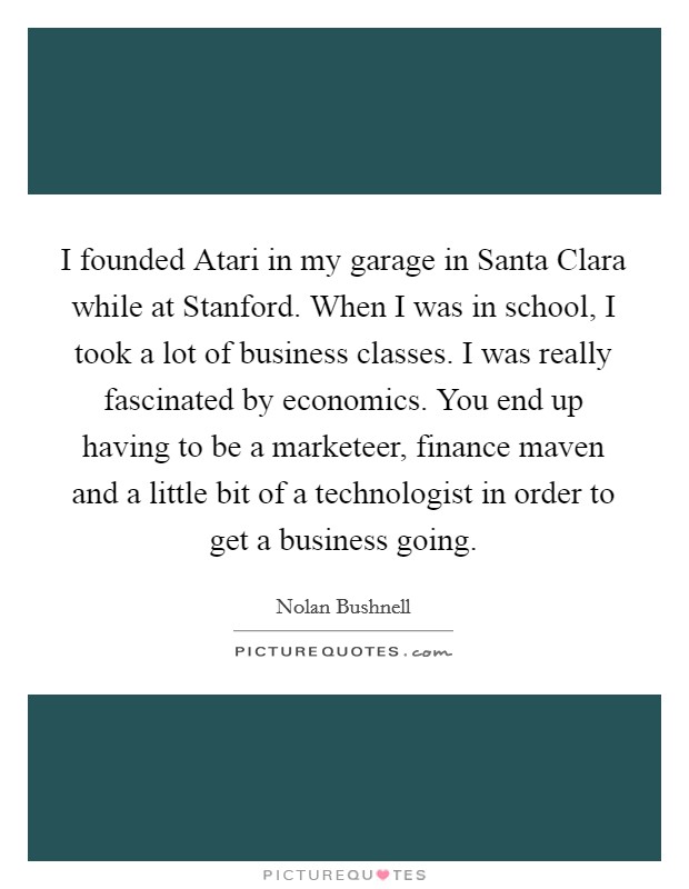I founded Atari in my garage in Santa Clara while at Stanford. When I was in school, I took a lot of business classes. I was really fascinated by economics. You end up having to be a marketeer, finance maven and a little bit of a technologist in order to get a business going Picture Quote #1