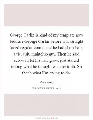 George Carlin is kind of my template now because George Carlin before was straight laced regular comic and he had short hair, a tie, suit, nightclub guy. Then he said screw it, let his hair grow, just started telling what he thought was the truth. So that’s what I’m trying to do Picture Quote #1