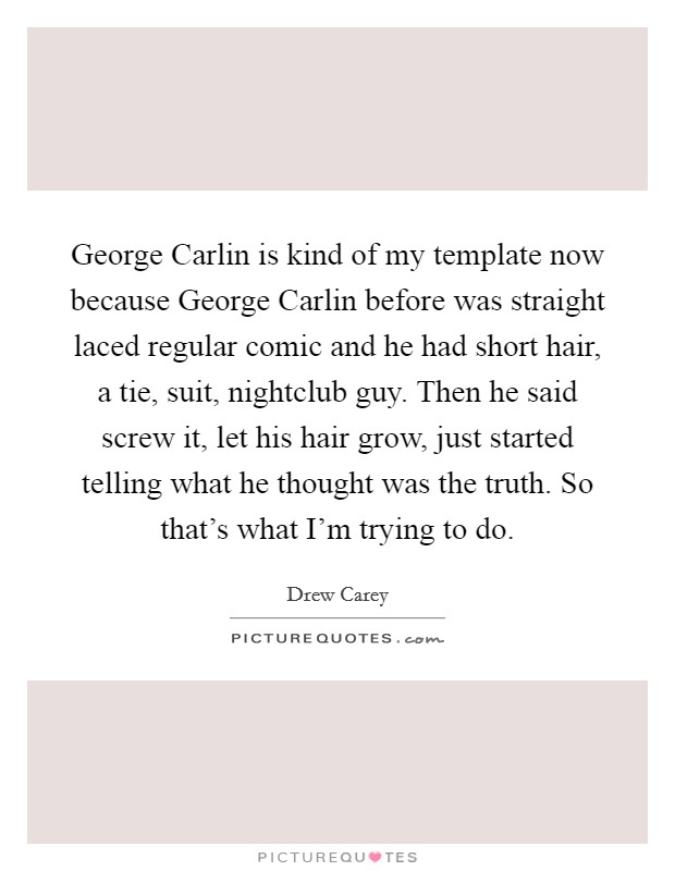 George Carlin is kind of my template now because George Carlin before was straight laced regular comic and he had short hair, a tie, suit, nightclub guy. Then he said screw it, let his hair grow, just started telling what he thought was the truth. So that's what I'm trying to do Picture Quote #1