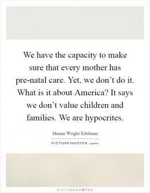 We have the capacity to make sure that every mother has pre-natal care. Yet, we don’t do it. What is it about America? It says we don’t value children and families. We are hypocrites Picture Quote #1