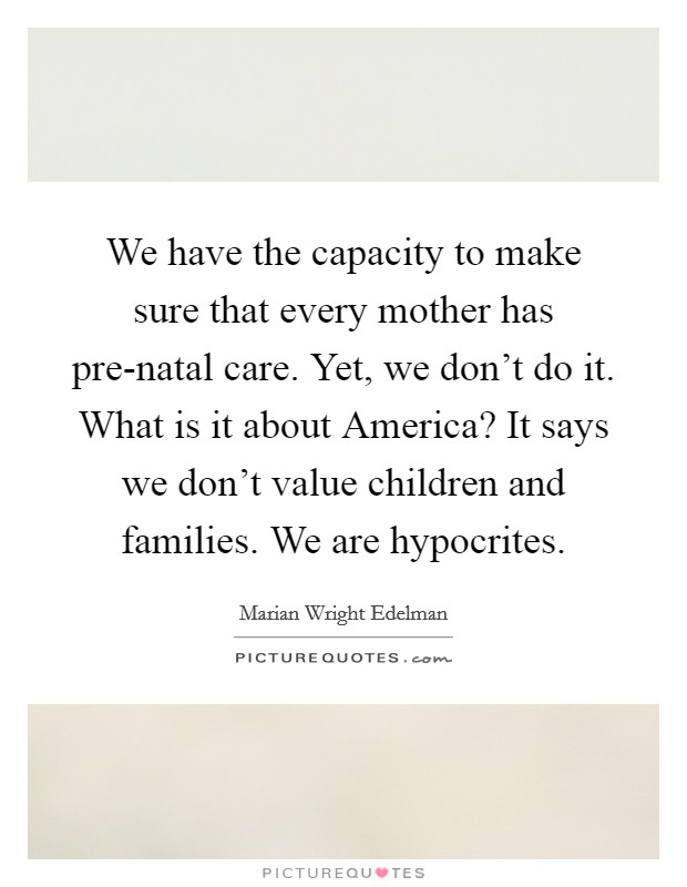 We have the capacity to make sure that every mother has pre-natal care. Yet, we don't do it. What is it about America? It says we don't value children and families. We are hypocrites Picture Quote #1