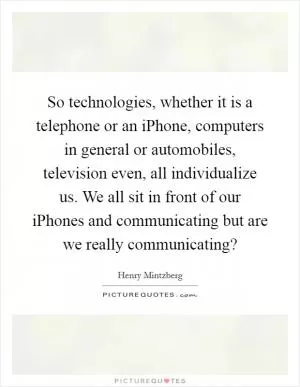 So technologies, whether it is a telephone or an iPhone, computers in general or automobiles, television even, all individualize us. We all sit in front of our iPhones and communicating but are we really communicating? Picture Quote #1