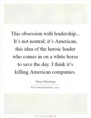 This obsession with leadership... It’s not neutral; it’s American, this idea of the heroic leader who comes in on a white horse to save the day. I think it’s killing American companies Picture Quote #1