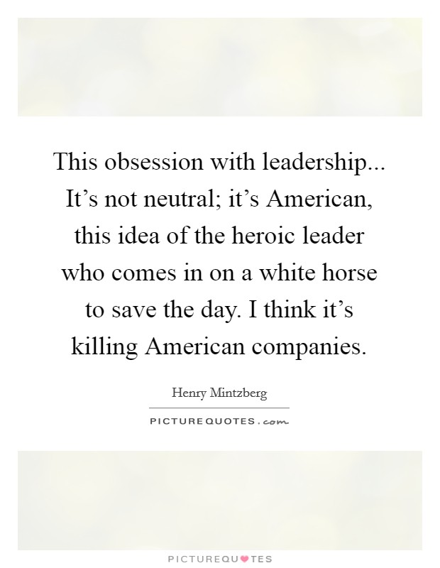 This obsession with leadership... It's not neutral; it's American, this idea of the heroic leader who comes in on a white horse to save the day. I think it's killing American companies Picture Quote #1