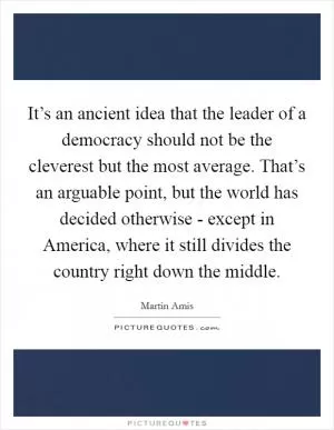 It’s an ancient idea that the leader of a democracy should not be the cleverest but the most average. That’s an arguable point, but the world has decided otherwise - except in America, where it still divides the country right down the middle Picture Quote #1