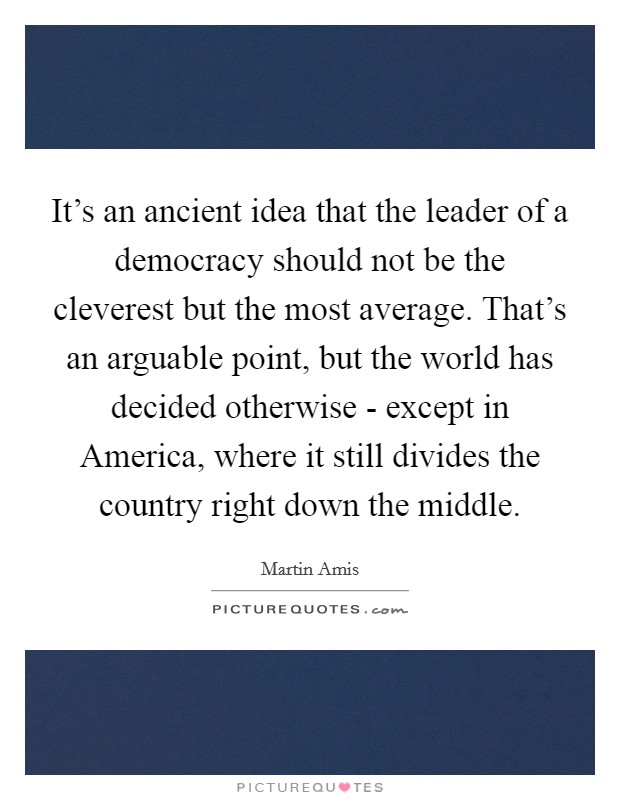 It's an ancient idea that the leader of a democracy should not be the cleverest but the most average. That's an arguable point, but the world has decided otherwise - except in America, where it still divides the country right down the middle Picture Quote #1