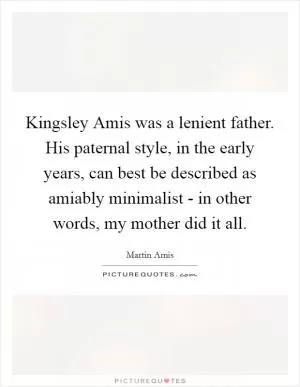 Kingsley Amis was a lenient father. His paternal style, in the early years, can best be described as amiably minimalist - in other words, my mother did it all Picture Quote #1