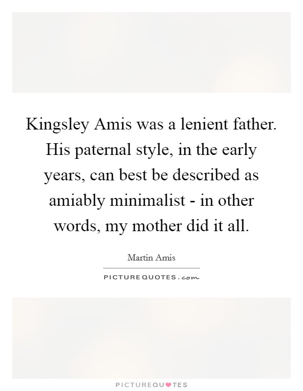Kingsley Amis was a lenient father. His paternal style, in the early years, can best be described as amiably minimalist - in other words, my mother did it all Picture Quote #1