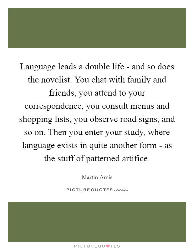 Language leads a double life - and so does the novelist. You chat with family and friends, you attend to your correspondence, you consult menus and shopping lists, you observe road signs, and so on. Then you enter your study, where language exists in quite another form - as the stuff of patterned artifice Picture Quote #1