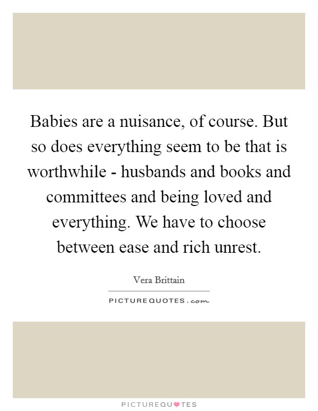 Babies are a nuisance, of course. But so does everything seem to be that is worthwhile - husbands and books and committees and being loved and everything. We have to choose between ease and rich unrest Picture Quote #1