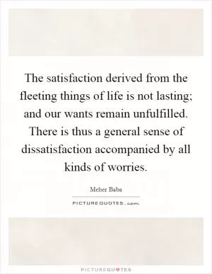 The satisfaction derived from the fleeting things of life is not lasting; and our wants remain unfulfilled. There is thus a general sense of dissatisfaction accompanied by all kinds of worries Picture Quote #1