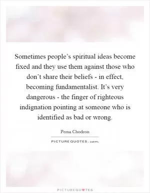 Sometimes people’s spiritual ideas become fixed and they use them against those who don’t share their beliefs - in effect, becoming fundamentalist. It’s very dangerous - the finger of righteous indignation pointing at someone who is identified as bad or wrong Picture Quote #1