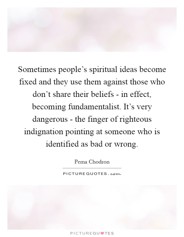 Sometimes people's spiritual ideas become fixed and they use them against those who don't share their beliefs - in effect, becoming fundamentalist. It's very dangerous - the finger of righteous indignation pointing at someone who is identified as bad or wrong Picture Quote #1