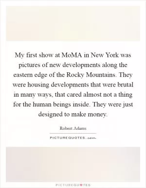 My first show at MoMA in New York was pictures of new developments along the eastern edge of the Rocky Mountains. They were housing developments that were brutal in many ways, that cared almost not a thing for the human beings inside. They were just designed to make money Picture Quote #1