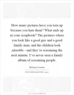 How many pictures have you torn up because you hate them? What ends up in your scrapbook? The pictures where you look like a good guy and a good family man, and the children look adorable - and they’re screaming the next minute. I’ve never seen a family album of screaming people Picture Quote #1
