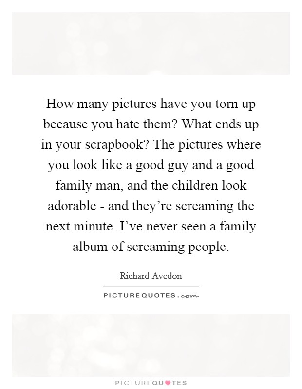 How many pictures have you torn up because you hate them? What ends up in your scrapbook? The pictures where you look like a good guy and a good family man, and the children look adorable - and they're screaming the next minute. I've never seen a family album of screaming people Picture Quote #1