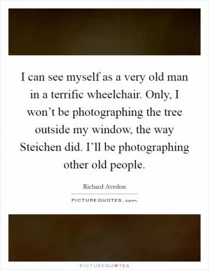 I can see myself as a very old man in a terrific wheelchair. Only, I won’t be photographing the tree outside my window, the way Steichen did. I’ll be photographing other old people Picture Quote #1