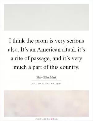 I think the prom is very serious also. It’s an American ritual, it’s a rite of passage, and it’s very much a part of this country Picture Quote #1