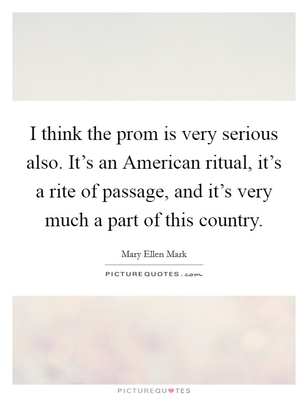 I think the prom is very serious also. It's an American ritual, it's a rite of passage, and it's very much a part of this country Picture Quote #1