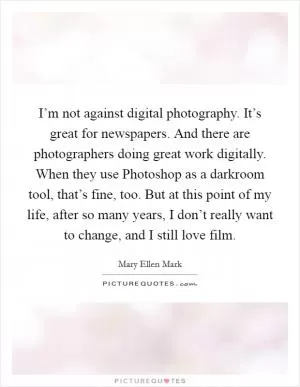 I’m not against digital photography. It’s great for newspapers. And there are photographers doing great work digitally. When they use Photoshop as a darkroom tool, that’s fine, too. But at this point of my life, after so many years, I don’t really want to change, and I still love film Picture Quote #1