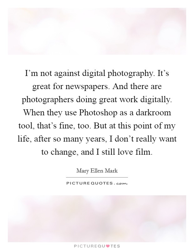 I'm not against digital photography. It's great for newspapers. And there are photographers doing great work digitally. When they use Photoshop as a darkroom tool, that's fine, too. But at this point of my life, after so many years, I don't really want to change, and I still love film Picture Quote #1