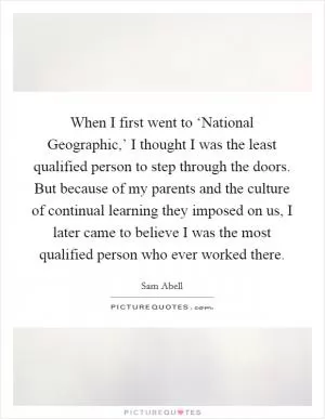 When I first went to ‘National Geographic,’ I thought I was the least qualified person to step through the doors. But because of my parents and the culture of continual learning they imposed on us, I later came to believe I was the most qualified person who ever worked there Picture Quote #1