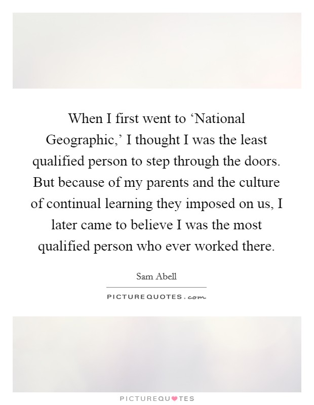 When I first went to ‘National Geographic,' I thought I was the least qualified person to step through the doors. But because of my parents and the culture of continual learning they imposed on us, I later came to believe I was the most qualified person who ever worked there Picture Quote #1