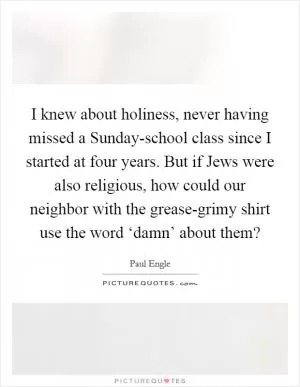 I knew about holiness, never having missed a Sunday-school class since I started at four years. But if Jews were also religious, how could our neighbor with the grease-grimy shirt use the word ‘damn’ about them? Picture Quote #1