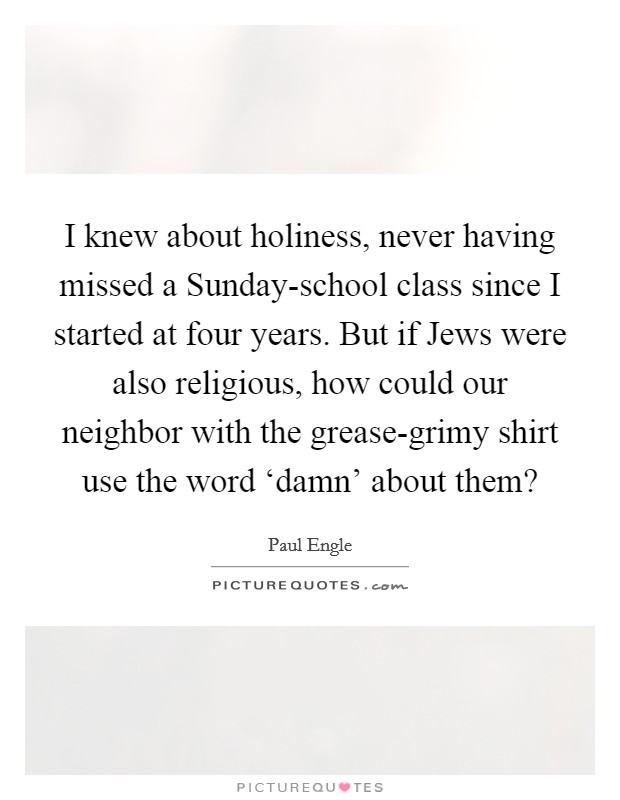 I knew about holiness, never having missed a Sunday-school class since I started at four years. But if Jews were also religious, how could our neighbor with the grease-grimy shirt use the word ‘damn' about them? Picture Quote #1