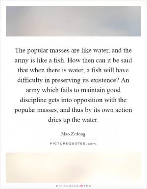 The popular masses are like water, and the army is like a fish. How then can it be said that when there is water, a fish will have difficulty in preserving its existence? An army which fails to maintain good discipline gets into opposition with the popular masses, and thus by its own action dries up the water Picture Quote #1