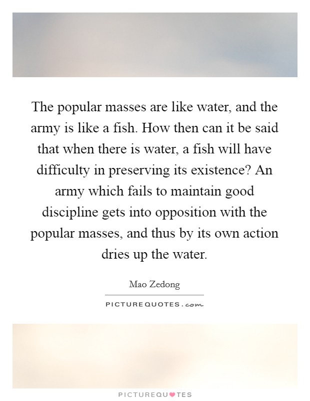 The popular masses are like water, and the army is like a fish. How then can it be said that when there is water, a fish will have difficulty in preserving its existence? An army which fails to maintain good discipline gets into opposition with the popular masses, and thus by its own action dries up the water Picture Quote #1