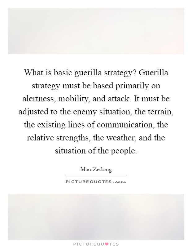 What is basic guerilla strategy? Guerilla strategy must be based primarily on alertness, mobility, and attack. It must be adjusted to the enemy situation, the terrain, the existing lines of communication, the relative strengths, the weather, and the situation of the people Picture Quote #1