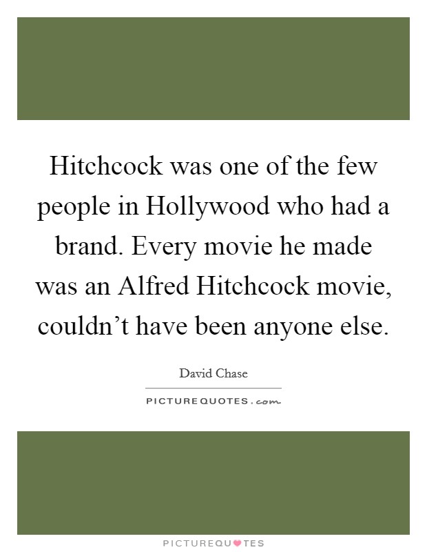 Hitchcock was one of the few people in Hollywood who had a brand. Every movie he made was an Alfred Hitchcock movie, couldn't have been anyone else Picture Quote #1