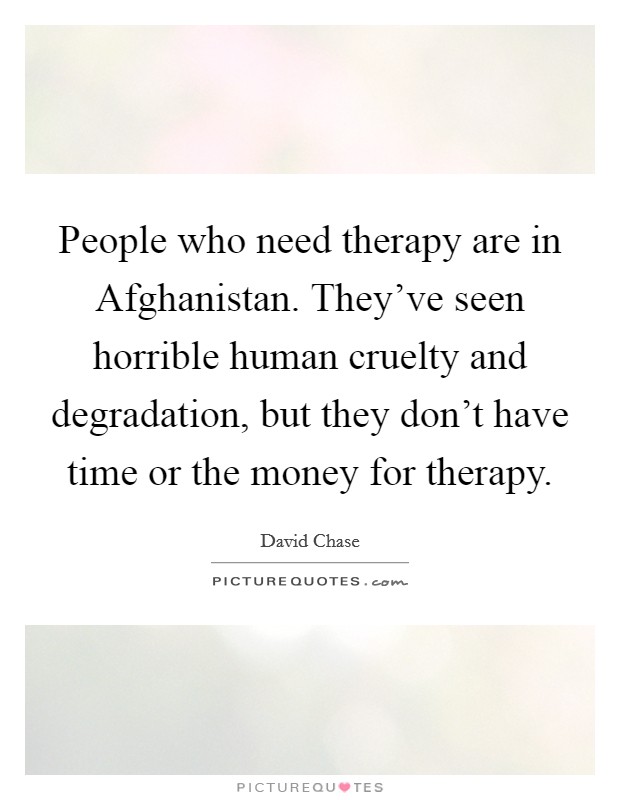 People who need therapy are in Afghanistan. They've seen horrible human cruelty and degradation, but they don't have time or the money for therapy Picture Quote #1