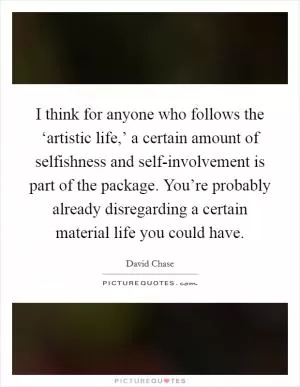 I think for anyone who follows the ‘artistic life,’ a certain amount of selfishness and self-involvement is part of the package. You’re probably already disregarding a certain material life you could have Picture Quote #1