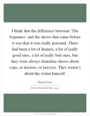 I think that the difference between ‘The Sopranos’ and the shows that came before it was that it was really personal. There had been a lot of dramas, a lot of really good ones, a lot of really bad ones, but they were always franchise shows about cops, or doctors, or lawyers. They weren’t about the writer himself Picture Quote #1