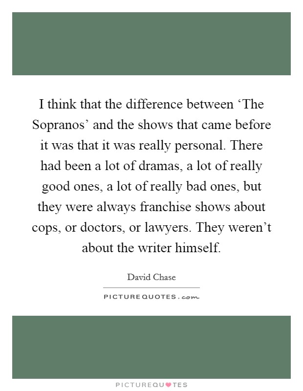 I think that the difference between ‘The Sopranos' and the shows that came before it was that it was really personal. There had been a lot of dramas, a lot of really good ones, a lot of really bad ones, but they were always franchise shows about cops, or doctors, or lawyers. They weren't about the writer himself Picture Quote #1