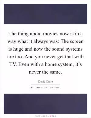 The thing about movies now is in a way what it always was: The screen is huge and now the sound systems are too. And you never get that with TV. Even with a home system, it’s never the same Picture Quote #1