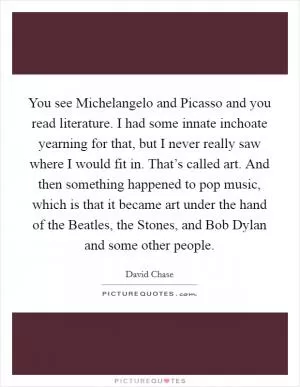 You see Michelangelo and Picasso and you read literature. I had some innate inchoate yearning for that, but I never really saw where I would fit in. That’s called art. And then something happened to pop music, which is that it became art under the hand of the Beatles, the Stones, and Bob Dylan and some other people Picture Quote #1